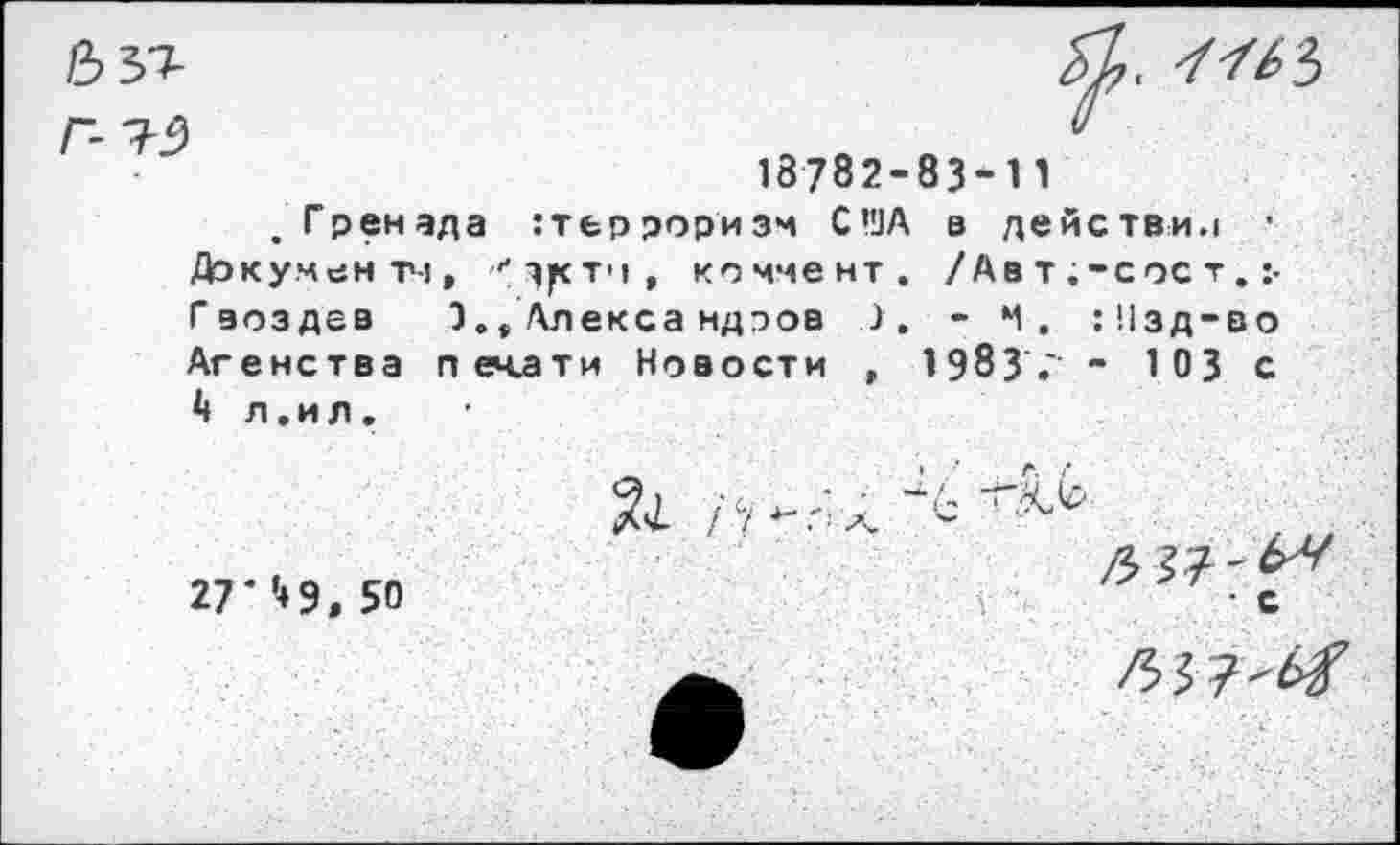 ﻿. 7/^3
18782-83-11
.Гренада терроризм США в действи.1 • Документ!,	коммент. /Ав т ;-сос т.
Гвоздев 3., Алекса ндэов 3. - Ч. :!1зд-во Агенства печати Новости , 1983 ." - 103 с 4 л .и л.
27' ’4 9. 50